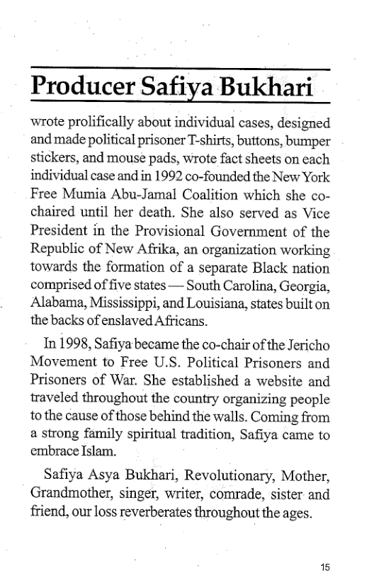Producer Safiya Bukhari  wrote prolifically about individual cases, designed and made political prisoner T-shirts, buttons, bumper stickers, and mouse pads, wrote fact sheets on each individual case and in 1992 co-founded the New York Free Mumia Abu-Jamal Coalition which she co- chaired until her death. She also served as Vice President in the Provisional Government of the Republic of New Afrika, an organization working towards the formation of a separate Black nation comprised of five states — South Carolina, Georgia, Alabama, Mississippi, and Louisiana, states built on the backs of enslaved Africans.  In 1998, Safiya became the co-chair of the Jericho Movement to Free U.S. Political Prisoners and Prisoners of War. She established a website and traveled throughout the country organizing people to the cause of those behind the walls. Coming from  a strong family spiritual tradition, Safiya came to embrace Islam.  Safiya Asya Bukhari, Revolutionary, Mother, Grandmother, singer, writer, comrade, sister and friend, our loss reverberates throughout the ages.  15 